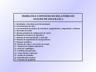 FORMATO E CONTEÚDO DO RELATÓRIO DEFORMATO E CONTEÚDO DO RELATÓRIO DE
ANÁLISE DE SEGURANÇAANÁLISE DE SEGURANÇA
1- Introdução e descrição geral da instalação1- Introdução e descrição geral da instalação
2- Características do sítio2- Características do sítio
3- Características do projeto de estruturas, equipamentos, componentes e sistemas3- Características do projeto de estruturas, equipamentos, componentes e sistemas
4- Descrição do reator4- Descrição do reator
5- Sistema primário de refrigeração do reator5- Sistema primário de refrigeração do reator
6- Dispositivos técnicos de segurança6- Dispositivos técnicos de segurança
7- Sistemas de instrumentação e controles7- Sistemas de instrumentação e controles
8- Sistemas de suprimento de energia elétrica8- Sistemas de suprimento de energia elétrica
9- Sistemas auxiliares9- Sistemas auxiliares
10- Sistema de vapor e conversão de energia10- Sistema de vapor e conversão de energia
11- Manuseio de rejeitos radioativos11- Manuseio de rejeitos radioativos
12- Proteção radiológica12- Proteção radiológica
13- Condução da operação13- Condução da operação
14- Testes iniciais e operação14- Testes iniciais e operação
15- Análise de acidentes15- Análise de acidentes
16- Especificações técnicas16- Especificações técnicas
17- Garantia da qualidade17- Garantia da qualidade
 