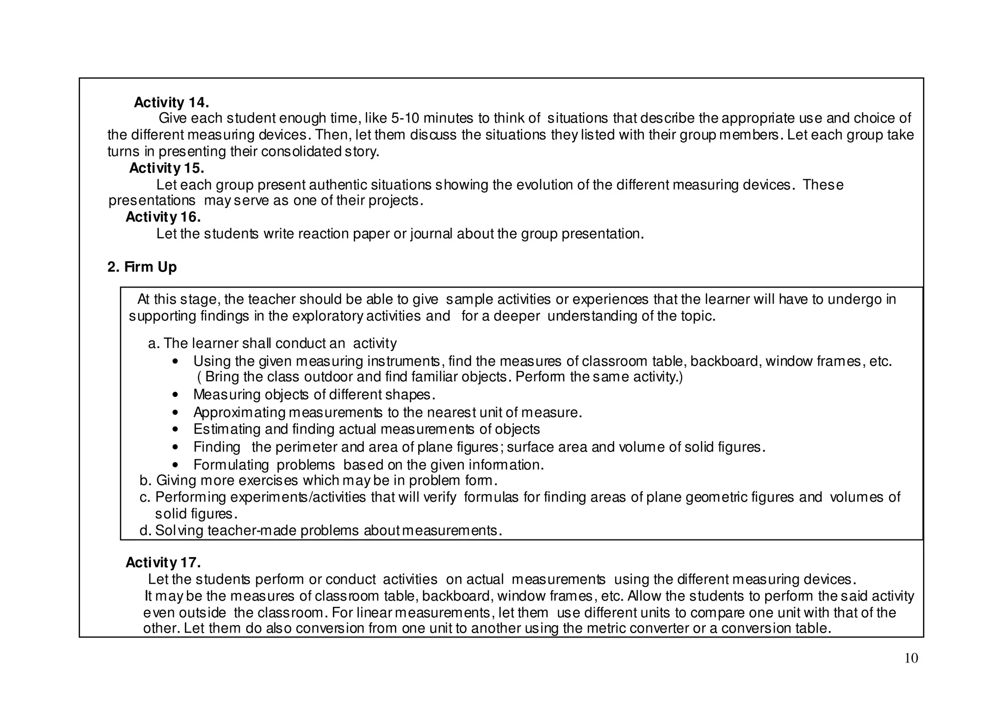 Activity 14.
         Give each student enough time, like 5-10 minutes to think of situations that describe the appropriate use and choice of
the different measuring devices. Then, let them discuss the situations they listed with their group members. Let each group take
turns in presenting their consolidated story.
    Activity 15.
         Let each group present authentic situations showing the evolution of the different measuring devices. These
presentations may serve as one of their projects.
   Activity 16.
         Let the students write reaction paper or journal about the group presentation.

2. Firm Up

    At this stage, the teacher should be able to give sample activities or experiences that the learner will have to undergo in
   supporting findings in the exploratory activities and for a deeper understanding of the topic.
      a. The learner shall conduct an activity
          • Using the given measuring instruments, find the measures of classroom table, backboard, window frames, etc.
                ( Bring the class outdoor and find familiar objects. Perform the same activity.)
          • Measuring objects of different shapes.
          • Approximating measurements to the nearest unit of measure.
          • Estimating and finding actual measurements of objects
          • Finding the perimeter and area of plane figures; surface area and volume of solid figures.
          • Formulating problems based on the given information.
     b. Giving more exercises which may be in problem form.
     c. Performing experiments/activities that will verify formulas for finding areas of plane geometric figures and volumes of
        solid figures.
     d. Sol ving teacher-made problems about measurements.

  Activity 17.
     Let the students perform or conduct activities on actual measurements using the different measuring devices.
    It may be the measures of classroom table, backboard, window frames, etc. Allow the students to perform the said activity
    e ven outside the classroom. For linear measurements, let them use different units to compare one unit with that of the
    other. Let them do also conversion from one unit to another using the metric converter or a conversion table.

                                                                                                                                  10
 