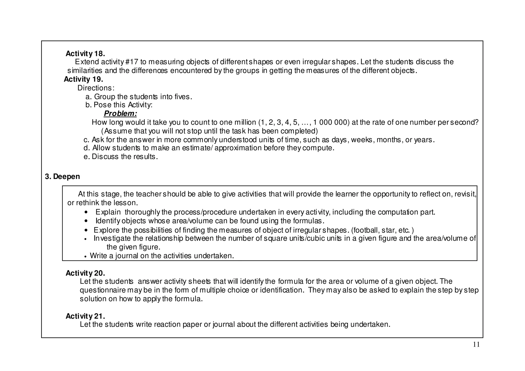 Activity 18.
       Extend activity #17 to measuring objects of different shapes or even irregular shapes. Let the students discuss the
     similarities and the differences encountered by the groups in getting the measures of the different objects.
    Activity 19.
        Directions:
           a. Group the students into fives.
           b. Pose this Activity:
                  Problem:
             How long would it take you to count to one million (1, 2, 3, 4, 5, …, 1 000 000) at the rate of one number per second?
                 (Assume that you will not stop until the task has been completed)
          c. Ask for the answer in more commonly understood units of time, such as days, weeks, months, or years.
          d. Allow students to make an estimate/ approximation before they compute.
          e. Discuss the results.

3. Deepen

         At this stage, the teacher should be able to give activities that will provide the learner the opportunity to reflect on, revisit,
     or rethink the lesson.
           • Explain thoroughly the process/procedure undertaken in every acti vity, including the computation part.
           • Identify objects whose area/volume can be found using the formulas.
           • Explore the possibilities of finding the measures of object of irregular shapes. (football, star, etc. )
           • In vestigate the relationship between the number of square units/cubic units in a given figure and the area/volume of
                   the given figure.
           • Write a journal on the activities undertaken.


     Activity 20.
         Let the students answer activity sheets that will identify the formula for the area or volume of a given object. The
         questionnaire may be in the form of multiple choice or identification. They may also be asked to explain the step by step
         solution on how to apply the formula.

     Activity 21.
         Let the students write reaction paper or journal about the different activities being undertaken.

                                                                                                                                         11
 