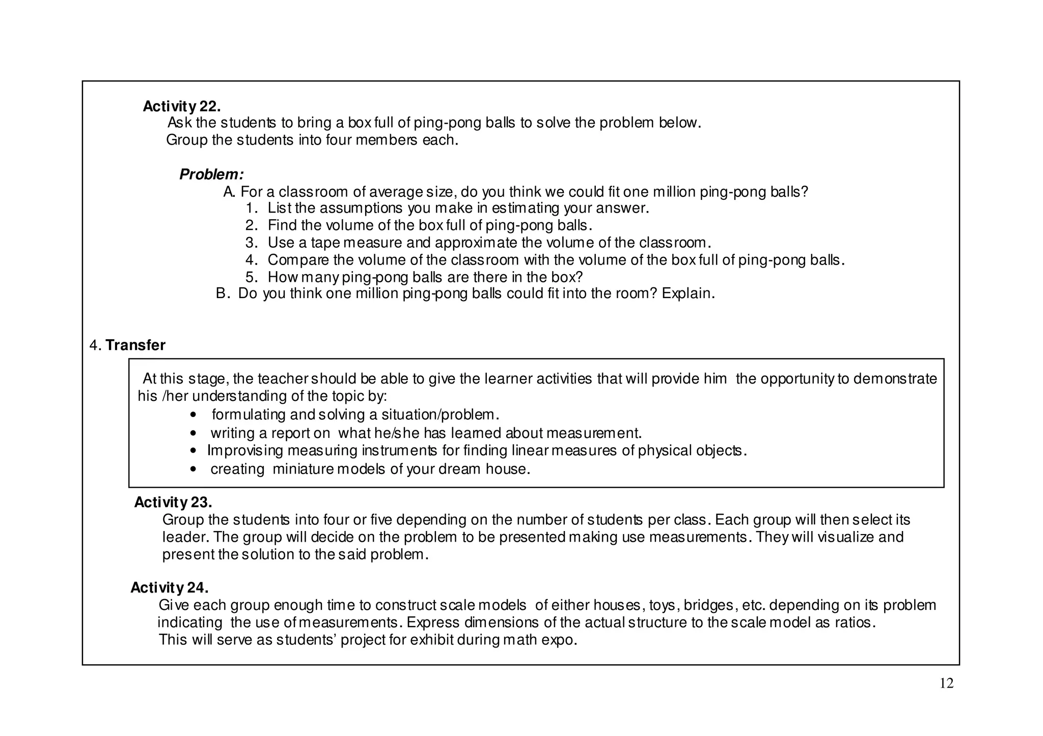 Activity 22.
          Ask the students to bring a box full of ping-pong balls to solve the problem below.
          Group the students into four members each.

              Problem:
                    A. For a classroom of average size, do you think we could fit one million ping-pong balls?
                        1. List the assumptions you make in estimating your answer.
                        2. Find the volume of the box full of ping-pong balls.
                        3. Use a tape measure and approximate the volume of the classroom.
                        4. Compare the volume of the classroom with the volume of the box full of ping-pong balls.
                        5. How many ping-pong balls are there in the box?
                   B. Do you think one million ping-pong balls could fit into the room? Explain.


4. Transfer

       At this stage, the teacher should be able to give the learner activities that will provide him the opportunity to demonstrate
      his /her understanding of the topic by:
               • formulating and solving a situation/problem.
               • writing a report on what he/she has learned about measurement.
               • Improvising measuring instruments for finding linear measures of physical objects.
               • creating miniature models of your dream house.

      Activity 23.
          Group the students into four or five depending on the number of students per class. Each group will then select its
          leader. The group will decide on the problem to be presented making use measurements. They will visualize and
          present the solution to the said problem.

     Activity 24.
         Gi ve each group enough time to construct scale models of either houses, toys, bridges, etc. depending on its problem
         indicating the use of measurements. Express dimensions of the actual structure to the scale model as ratios.
         This will serve as students’ project for exhibit during math expo.

                                                                                                                                       12
 