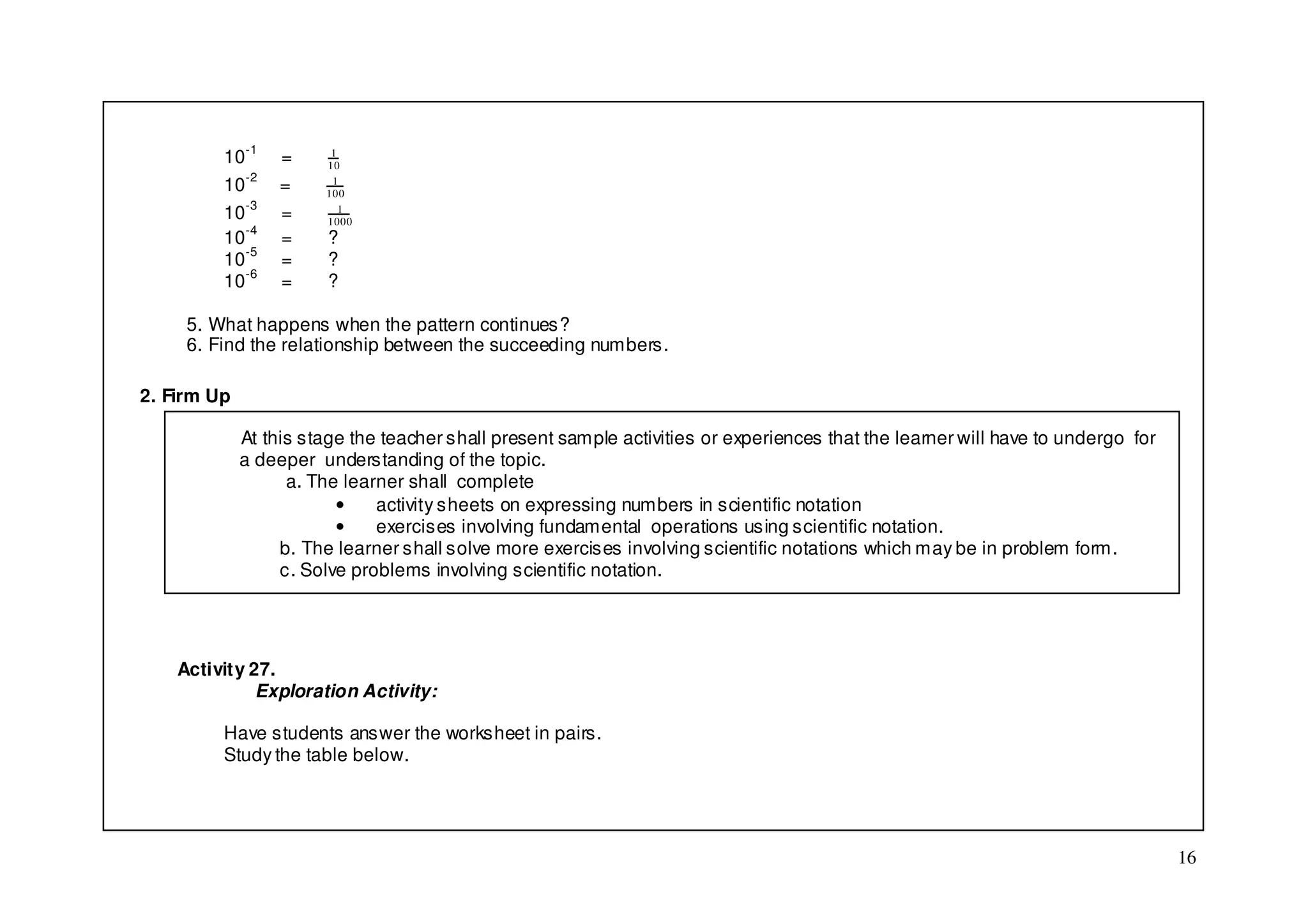 10-1     =     1
                       10

         10-2     =     1
                       100

         10-3     =       1
                       1000
         10-4     =     ?
         10-5     =     ?
         10-6     =     ?

     5. What happens when the pattern continues?
     6. Find the relationship between the succeeding numbers.

2. Firm Up

             At this stage the teacher shall present sample activities or experiences that the learner will have to undergo for
             a deeper understanding of the topic.
                   a. The learner shall complete
                         •    activity sheets on expressing numbers in scientific notation
                         •    exercises involving fundamental operations using scientific notation.
                  b. The learner shall solve more exercises involving scientific notations which may be in problem form.
                  c. Solve problems involving scientific notation.




    Activity 27.
              Exploration Activity:

         Have students answer the worksheet in pairs.
         Study the table below.




                                                                                                                                  16
 