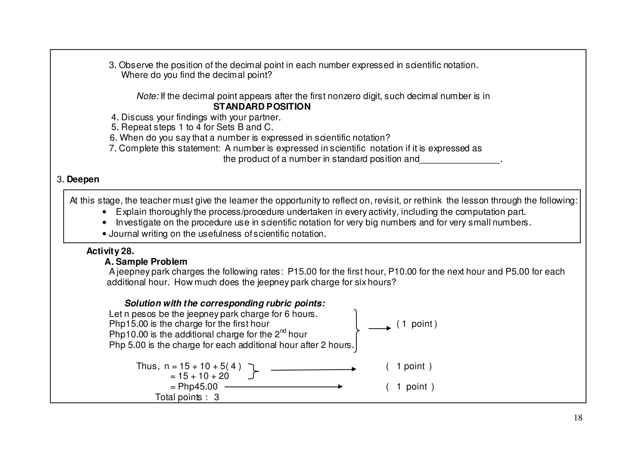 3. Observe the position of the decimal point in each number expressed in scientific notation.
               Where do you find the decimal point?

                  Note: If the decimal point appears after the first nonzero digit, such decimal number is in
                                      STANDARD POSITION
            4. Discuss your findings with your partner.
            5. Repeat steps 1 to 4 for Sets B and C.
            6. When do you say that a number is expressed in scientific notation?
            7. Complete this statement: A number is expressed in scientific notation if it is expressed as
                                        the product of a number in standard position and________________.

3. Deepen

  At this stage, the teacher must give the learner the opportunity to reflect on, revisit, or rethink the lesson through the following:
           • Explain thoroughly the process/procedure undertaken in every activity, including the computation part.
           • In vestigate on the procedure use in scientific notation for very big numbers and for very small numbers.
           • Journal writing on the usefulness of scientific notation.
      Activity 28.
          A. Sample Problem
           A jeepney park charges the following rates: P15.00 for the first hour, P10.00 for the next hour and P5.00 for each
           additional hour. How much does the jeepney park charge for six hours?

                Solution with the corresponding rubric points:
            Let n pesos be the jeepney park charge for 6 hours.
            Php15.00 is the charge for the first hour                                  ( 1 point )
            Php10.00 is the additional charge for the 2nd hour
            Php 5.00 is the charge for each additional hour after 2 hours.

                   Thus, n = 15 + 10 + 5( 4 )                                       ( 1 point )
                          = 15 + 10 + 20
                          = Php45.00                                                ( 1 point )
                       Total points : 3

                                                                                                                                     18
 
