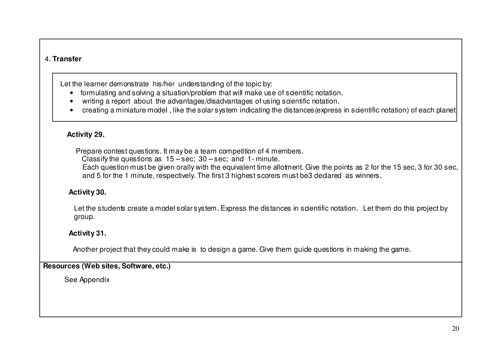 4. Transfer


     Let the learner demonstrate his/her understanding of the topic by:
        • formulating and solving a situation/problem that will make use of scientific notation.
        • writing a report about the advantages/disadvantages of using scientific notation.
        • creating a miniature model , like the solar system indicating the distances(express in scientific notation) of each planet.


       Activity 29.

         Prepare contest questions. It may be a team competition of 4 members.
          Classify the questions as 15 – sec; 30 – sec; and 1- minute.
           Each question must be given orally with the equivalent time allotment. Give the points as 2 for the 15 sec, 3 for 30 sec,
           and 5 for the 1 minute, respectively. The first 3 highest scorers must be3 declared as winners.

       Activity 30.

         Let the students create a model solar system. Express the distances in scientific notation. Let them do this project by
         group.

       Activity 31.

         Another project that they could make is to design a game. Give them guide questions in making the game.

Resources (Web sites, Software, etc.)
      See Appendix




                                                                                                                                   20
 