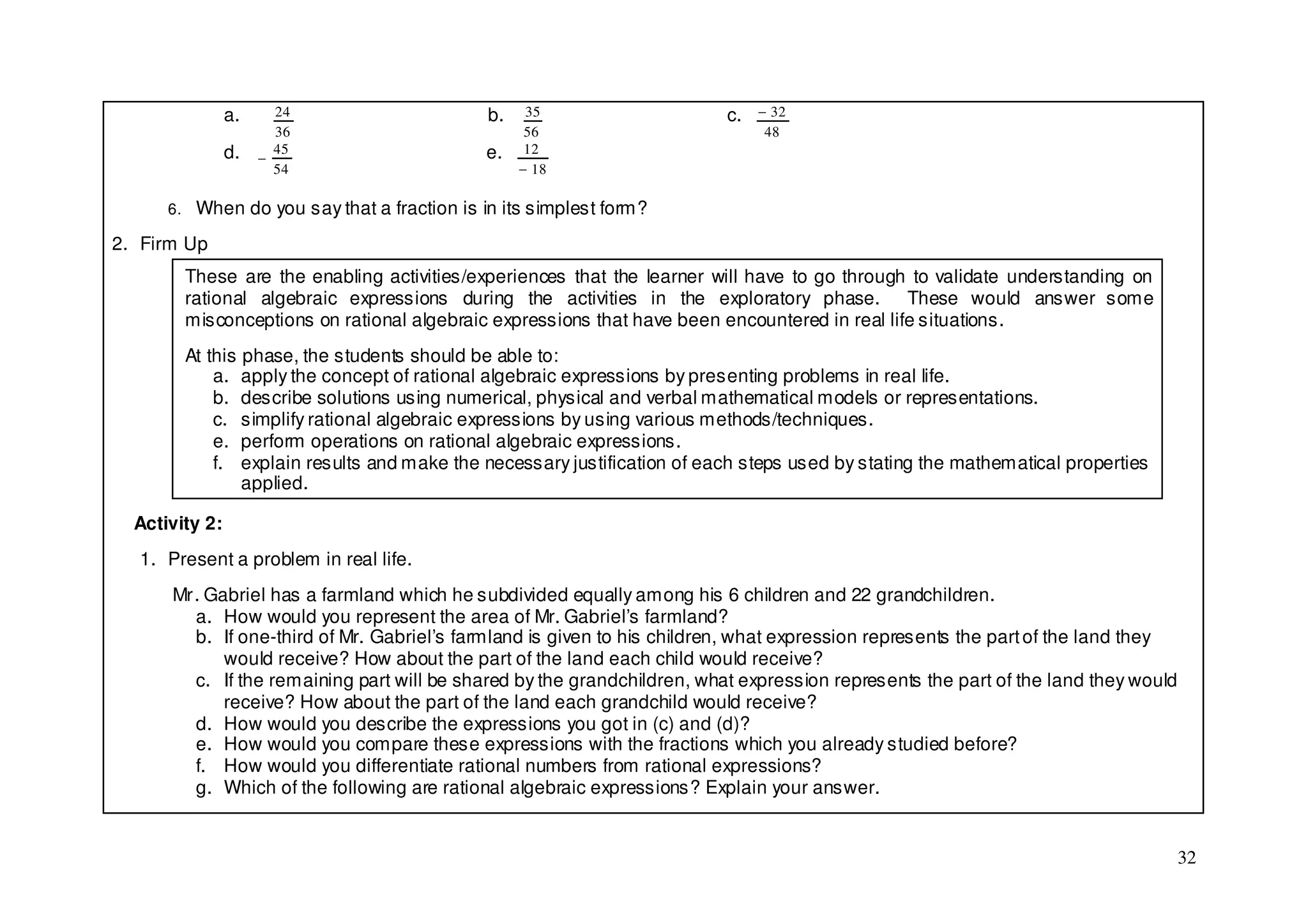 a.     24                    b.    35                    c.   − 32
                       36                          56                          48
                d.     45                    e.    12
                     −
                       54                         − 18

      6. When do you say that a fraction is in its simplest form?

2. Firm Up
        These are the enabling activities/experiences that the learner will have to go through to validate understanding on
        rational algebraic expressions during the activities in the exploratory phase. These would answer some
        misconceptions on rational algebraic expressions that have been encountered in real life situations.
        At this phase, the students should be able to:
            a. apply the concept of rational algebraic expressions by presenting problems in real life.
            b. describe solutions using numerical, physical and verbal mathematical models or representations.
            c. simplify rational algebraic expressions by using various methods/techniques.
            e. perform operations on rational algebraic expressions.
            f. explain results and make the necessary justification of each steps used by stating the mathematical properties
                applied.

  Activity 2:
  1. Present a problem in real life.
      Mr. Gabriel has a farmland which he subdivided equally among his 6 children and 22 grandchildren.
        a. How would you represent the area of Mr. Gabriel’s farmland?
        b. If one-third of Mr. Gabriel’s farmland is given to his children, what expression represents the part of the land they
            would receive? How about the part of the land each child would receive?
        c. If the remaining part will be shared by the grandchildren, what expression represents the part of the land they would
            receive? How about the part of the land each grandchild would receive?
        d. How would you describe the expressions you got in (c) and (d)?
        e. How would you compare these expressions with the fractions which you already studied before?
        f. How would you differentiate rational numbers from rational expressions?
        g. Which of the following are rational algebraic expressions? Explain your answer.


                                                                                                                                   32
 