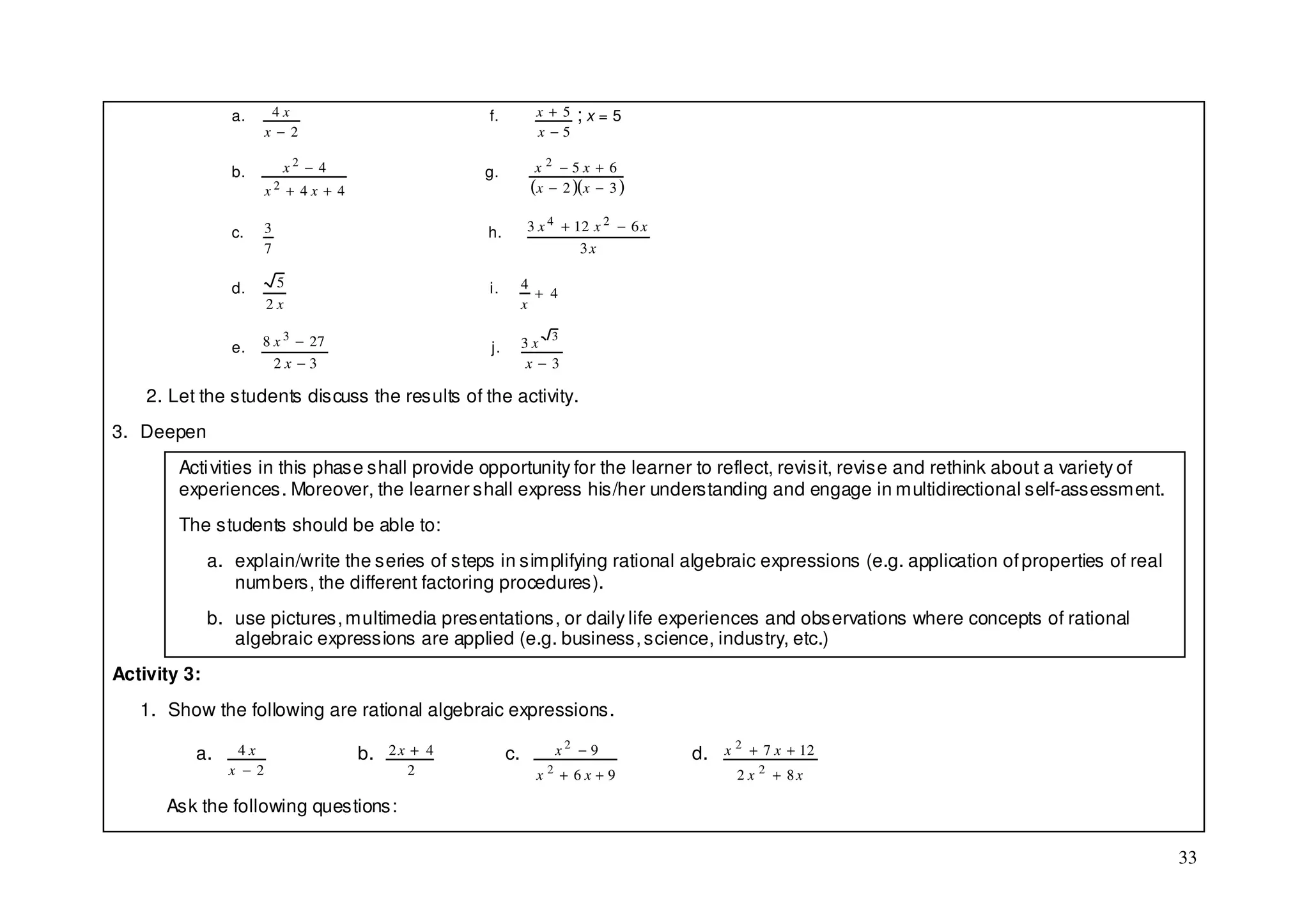 a.     4x                         f.          x + 5   ;x=5
                       x − 2                                   x −5

                 b.        x2 − 4                  g.          x2 −5x + 6
                       x2 + 4x + 4                            (x − 2 )(x − 3 )

                 c.    3                           h.        3 x 4 + 12 x 2 − 6 x
                       7                                              3x

                 d.     5                          i.        4
                                                               + 4
                       2x                                    x

                 e.   8 x 3 − 27                   j.        3x
                                                                 3

                        2x −3                                x−3

    2. Let the students discuss the results of the activity.
3. Deepen
        Acti vities in this phase shall provide opportunity for the learner to reflect, revisit, revise and rethink about a variety of
        experiences. Moreover, the learner shall express his/her understanding and engage in multidirectional self-assessment.
        The students should be able to:
              a. explain/write the series of steps in simplifying rational algebraic expressions (e.g. application of properties of real
                 numbers, the different factoring procedures).
              b. use pictures, multimedia presentations, or daily life experiences and observations where concepts of rational
                 algebraic expressions are applied (e.g. business, science, industry, etc.)
Activity 3:
   1. Show the following are rational algebraic expressions.

          a.     4x                  b.   2x + 4        c.        x2 − 9            d.   x 2 + 7 x + 12
                x −2                        2                  x2 + 6x+9                  2 x 2 + 8x

      Ask the following questions:

                                                                                                                                           33
 