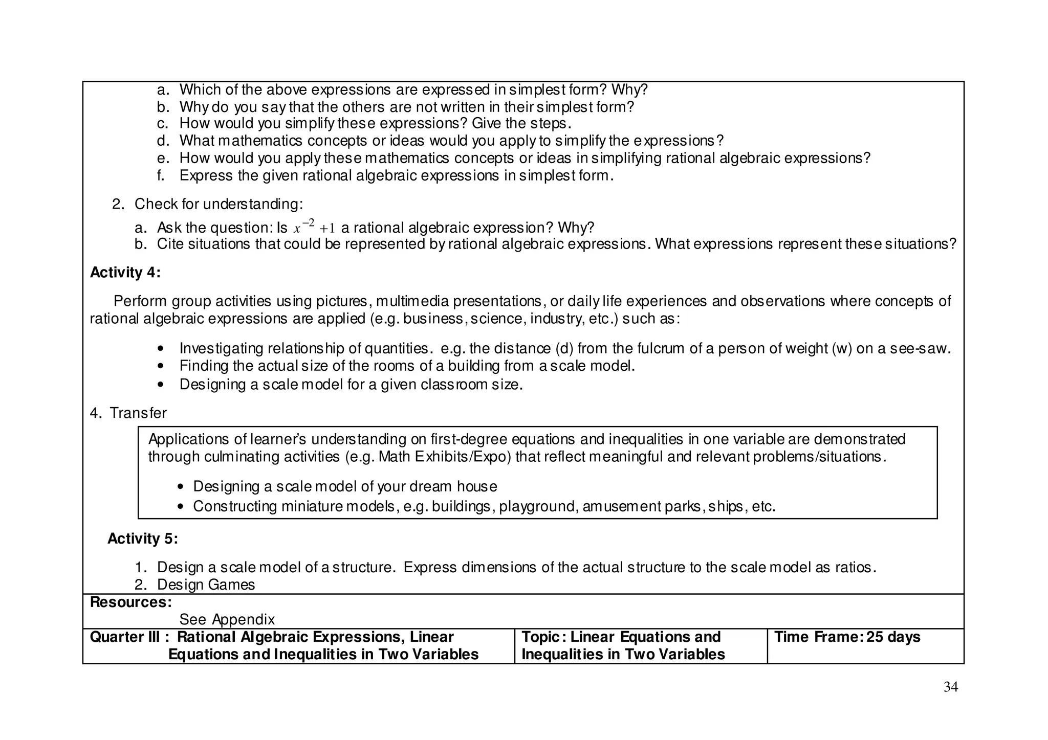 a.    Which of the above expressions are expressed in simplest form? Why?
          b.    Why do you say that the others are not written in their simplest form?
          c.    How would you simplify these expressions? Give the steps.
          d.    What mathematics concepts or ideas would you apply to simplify the e xpressions?
          e.    How would you apply these mathematics concepts or ideas in simplifying rational algebraic expressions?
          f.    Express the given rational algebraic expressions in simplest form.
   2. Check for understanding:
      a. Ask the question: Is x −2 + 1 a rational algebraic expression? Why?
      b. Cite situations that could be represented by rational algebraic expressions. What expressions represent these situations?
Activity 4:
    Perform group activities using pictures, multimedia presentations, or daily life experiences and observations where concepts of
rational algebraic expressions are applied (e.g. business, science, industry, etc.) such as:

          •     Investigating relationship of quantities. e.g. the distance (d) from the fulcrum of a person of weight (w) on a see-saw.
          •     Finding the actual size of the rooms of a building from a scale model.
          •     Designing a scale model for a given classroom size.
4. Transfer
         Applications of learner’s understanding on first-degree equations and inequalities in one variable are demonstrated
         through culminating activities (e.g. Math Exhibits/Expo) that reflect meaningful and relevant problems/situations.

               • Designing a scale model of your dream house
               • Constructing miniature models, e.g. buildings, playground, amusement parks, ships, etc.

  Activity 5:
      1. Design a scale model of a structure. Express dimensions of the actual structure to the scale model as ratios.
      2. Design Games
Resources:
              See Appendix
Quarter III : Rational Algebraic Expressions, Linear          Topic : Linear Equations and            Time Frame: 25 days
             Equations and Inequalities in Two Variables      Inequalities in Two Variables

                                                                                                                                      34
 