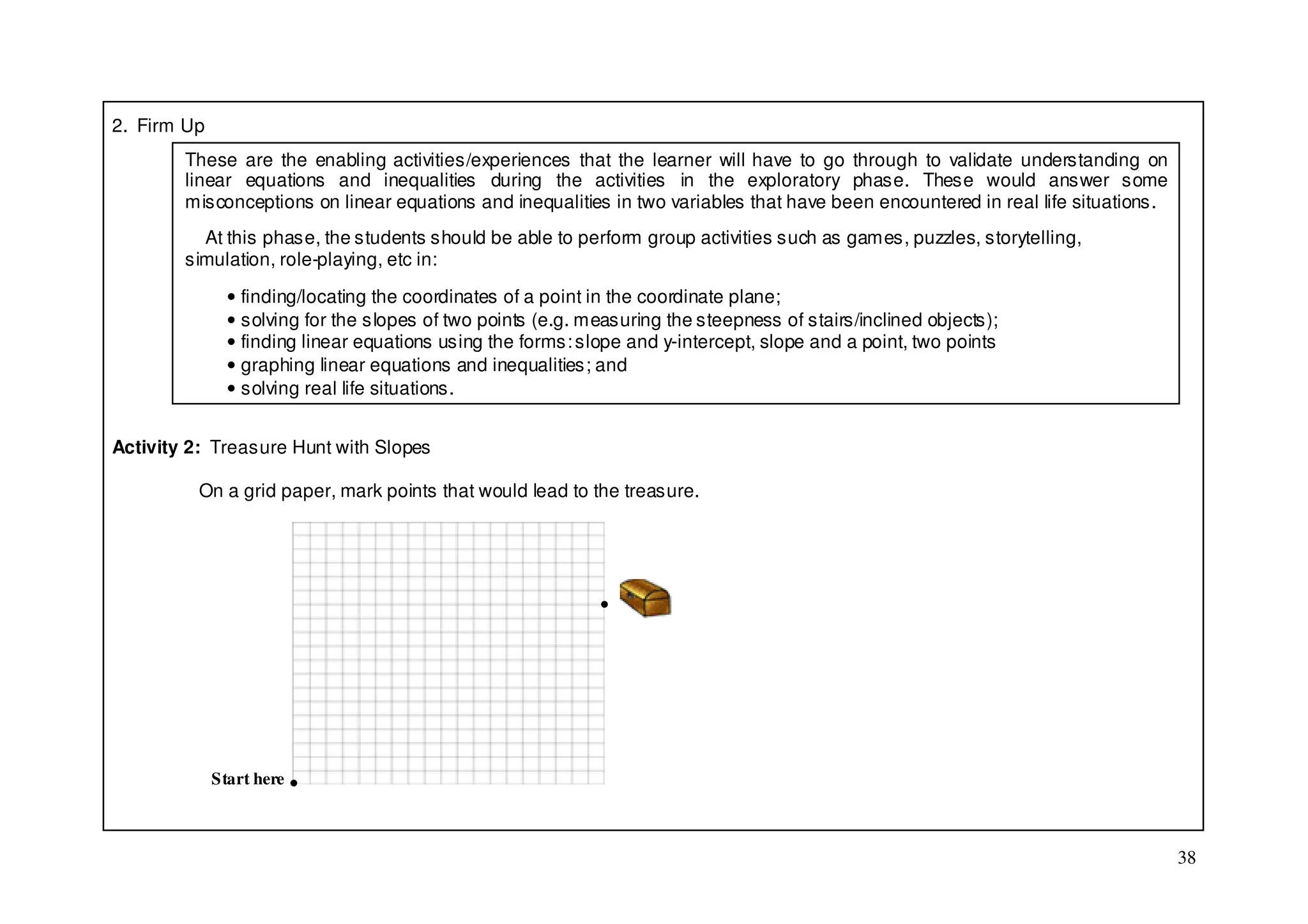2. Firm Up
        These are the enabling activities/experiences that the learner will have to go through to validate understanding on
        linear equations and inequalities during the activities in the exploratory phase. These would answer some
        misconceptions on linear equations and inequalities in two variables that have been encountered in real life situations.
          At this phase, the students should be able to perform group activities such as games, puzzles, storytelling,
        simulation, role-playing, etc in:

               • finding/locating the coordinates of a point in the coordinate plane;
               • solving for the slopes of two points (e.g. measuring the steepness of stairs/inclined objects);
               • finding linear equations using the forms: slope and y-intercept, slope and a point, two points
               • graphing linear equations and inequalities; and
               • solving real life situations.


Activity 2: Treasure Hunt with Slopes

          On a grid paper, mark points that would lead to the treasure.




                                                             ●




             Start here ●



                                                                                                                                   38
 