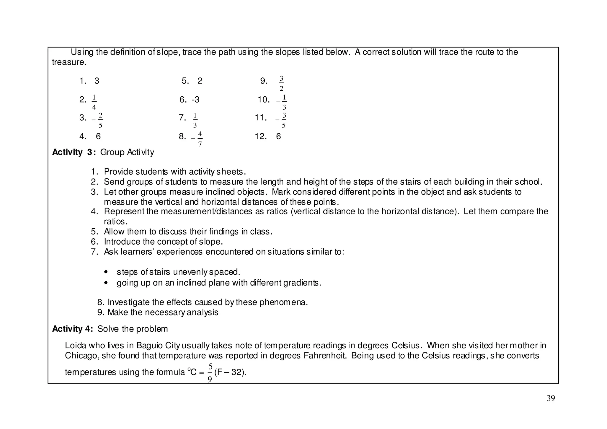 Using the definition of slope, trace the path using the slopes listed below. A correct solution will trace the route to the
treasure.

       1. 3                              5. 2                 9.  3
                                                                  2
       2. 1                             6. -3                10. − 1
            4                                                      3
       3. − 2                           7. 1                11. − 3
                5                           3                      5
       4.    6                          8. − 4              12.    6
                                                7
Activity 3 : Group Acti vity

            1. Provide students with activity sheets.
            2. Send groups of students to measure the length and height of the steps of the stairs of each building in their school.
            3. Let other groups measure inclined objects. Mark considered different points in the object and ask students to
               measure the vertical and horizontal distances of these points.
            4. Represent the measurement/distances as ratios (vertical distance to the horizontal distance). Let them compare the
               ratios.
            5. Allow them to discuss their findings in class.
            6. Introduce the concept of slope.
            7. Ask learners’ experiences encountered on situations similar to:

                    •   steps of stairs unevenly spaced.
                    •   going up on an inclined plane with different gradients.

                8. Investigate the effects caused by these phenomena.
                9. Make the necessary analysis
Activity 4: Solve the problem
   Loida who lives in Baguio City usually takes note of temperature readings in degrees Celsius. When she visited her mother in
   Chicago, she found that temperature was reported in degrees Fahrenheit. Being used to the Celsius readings, she converts
                                         5
   temperatures using the formula oC = (F – 32).
                                        9

                                                                                                                                   39
 