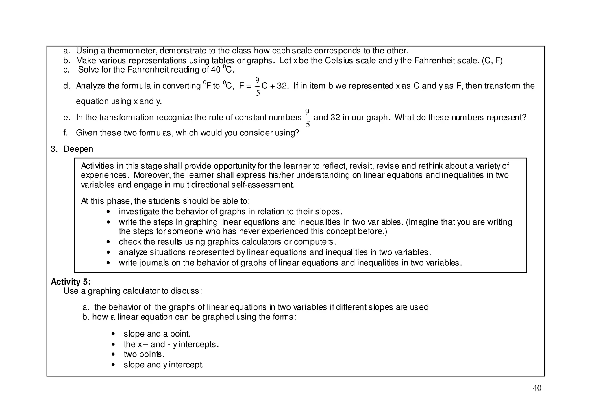 a. Using a thermometer, demonstrate to the class how each scale corresponds to the other.
   b. Make various representations using tables or graphs. Let x be the Celsius scale and y the Fahrenheit scale. (C, F)
   c. Solve for the Fahrenheit reading of 40 0C.
                                                       9
   d. Analyze the formula in converting 0F to 0C, F = C + 32. If in item b we represented x as C and y as F, then transform the
                                                       5
      equation using x and y.
                                                                   9
   e. In the transformation recognize the role of constant numbers and 32 in our graph. What do these numbers represent?
                                                                   5
   f. Given these two formulas, which would you consider using?
3. Deepen

       Acti vities in this stage shall provide opportunity for the learner to reflect, revisit, revise and rethink about a variety of
       experiences. Moreover, the learner shall express his/her understanding on linear equations and inequalities in two
       variables and engage in multidirectional self-assessment.
       At this phase, the students should be able to:
               • investigate the behavior of graphs in relation to their slopes.
               • write the steps in graphing linear equations and inequalities in two variables. (Imagine that you are writing
                 the steps for someone who has never experienced this concept before.)
               • check the results using graphics calculators or computers.
               • analyze situations represented by linear equations and inequalities in two variables.
               • write journals on the behavior of graphs of linear equations and inequalities in two variables.

Activity 5:
   Use a graphing calculator to discuss:
        a. the behavior of the graphs of linear equations in two variables if different slopes are used
        b. how a linear equation can be graphed using the forms:

               •   slope and a point.
               •   the x – and - y intercepts.
               •   two points.
               •   slope and y intercept.

                                                                                                                                        40
 