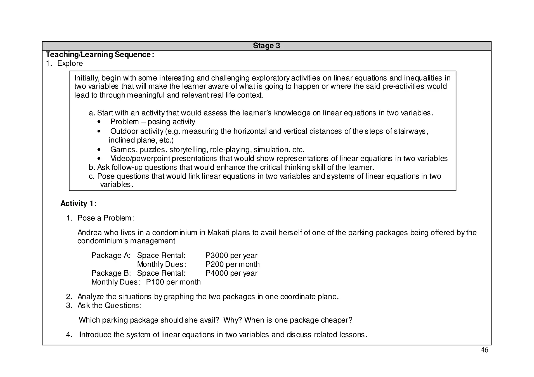 Stage 3
Teaching/Learning Sequence :
1. Explore
       Initially, begin with some interesting and challenging exploratory activities on linear equations and inequalities in
       two variables that will make the learner aware of what is going to happen or where the said pre-activities would
       lead to through meaningful and relevant real life context.

           a. Start with an activity that would assess the learner’s knowledge on linear equations in two variables.
              • Problem – posing activity
              • Outdoor activity (e.g. measuring the horizontal and vertical distances of the steps of stairways,
                 inclined plane, etc.)
              • Games, puzzles, storytelling, role-playing, simulation. etc.
              • Video/powerpoint presentations that would show representations of linear equations in two variables
           b. Ask follow-up questions that would enhance the critical thinking skill of the learner.
           c. Pose questions that would link linear equations in two variables and systems of linear equations in two
               variables.

   Activity 1:
     1. Pose a Problem:
        Andrea who lives in a condominium in Makati plans to avail herself of one of the parking packages being offered by the
        condominium’s management
            Package A: Space Rental:     P3000 per year
                        Monthly Dues:    P200 per month
            Package B: Space Rental:     P4000 per year
            Monthly Dues: P100 per month
     2. Analyze the situations by graphing the two packages in one coordinate plane.
     3. Ask the Questions:
        Which parking package should she avail? Why? When is one package cheaper?
     4. Introduce the system of linear equations in two variables and discuss related lessons.

                                                                                                                                 46
 