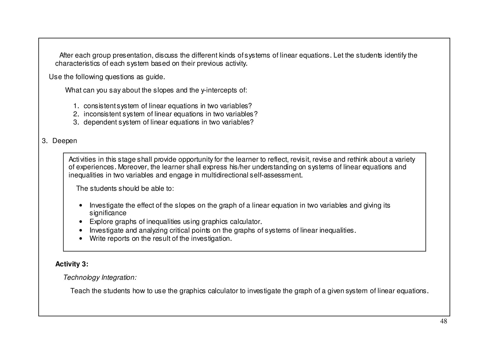 After each group presentation, discuss the different kinds of systems of linear equations. Let the students identify the
   characteristics of each system based on their previous activity.
 Use the following questions as guide.
      What can you say about the slopes and the y-intercepts of:

         1. consistent system of linear equations in two variables?
         2. inconsistent system of linear equations in two variables?
         3. dependent system of linear equations in two variables?

3. Deepen

       Acti vities in this stage shall provide opportunity for the learner to reflect, revisit, revise and rethink about a variety
       of experiences. Moreover, the learner shall express his/her understanding on systems of linear equations and
       inequalities in two variables and engage in multidirectional self-assessment.
         The students should be able to:

            •    Investigate the effect of the slopes on the graph of a linear equation in two variables and giving its
                 significance
            •    Explore graphs of inequalities using graphics calculator.
            •    Investigate and analyzing critical points on the graphs of systems of linear inequalities.
            •    Write reports on the result of the investigation.


   Activity 3:
     Technology Integration:
        Teach the students how to use the graphics calculator to investigate the graph of a given system of linear equations.



                                                                                                                                     48
 