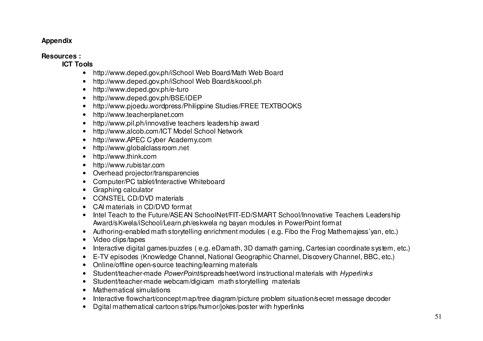 Appendix

Resources :
     ICT Tools
            • http://www.deped.gov.ph/iSchool Web Board/Math Web Board
            • http://www.deped.gov.ph/iSchool Web Board/skoool.ph
            • http://www.deped.gov.ph/e-turo
            • http://www.deped.gov.ph/BSE/iDEP
            • http://www.pjoedu.wordpress/Philippine Studies/FREE TEXTBOOKS
            • http://www.teacherplanet.com
            • http://www.pil.ph/innovative teachers leadership award
            • http://www.alcob.com/ICT Model School Network
            • http://www.APEC C yber Academy.com
            • http://www.globalclassroom.net
            • http://www.think.com
            • http://www.rubistar.com
            • Overhead projector/transparencies
            • Computer/PC tablet/Interactive Whiteboard
            • Graphing calculator
            • CONSTEL CD/DVD materials
            • CAI materials in CD/DVD format
            • Intel Teach to the Future/ASEAN SchoolNet/FIT-ED/SMART School/Innovative Teachers Leadership
               Award/sKwela/iSchool/Learn.ph/eskwela ng bayan modules in PowerPoint format
            • Authoring-enabled math storytelling enrichment modules ( e.g. Fibo the Frog Mathemajess’yan, etc.)
            • Video clips/tapes
            • Interactive digital games/puzzles ( e.g. eDamath, 3D damath gaming, Cartesian coordinate system, etc.)
            • E-TV episodes (Knowledge Channel, National Geographic Channel, Discovery Channel, BBC, etc.)
            • Online/offline open-source teaching/learning materials
            • Student/teacher-made PowerPoint/spreadsheet/word instructional materials with Hyperlinks
            • Student/teacher-made webcam/digicam math storytelling materials
            • Mathematical simulations
            • Interactive flowchart/concept map/tree diagram/picture problem situation/secret message decoder
            • Dgital mathematical cartoon strips/humor/jokes/poster with hyperlinks
                                                                                                                       51
 