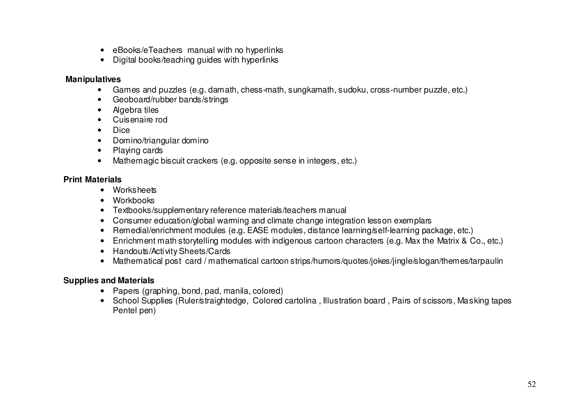 •   eBooks/eTeachers manual with no hyperlinks
          •   Digital books/teaching guides with hyperlinks

Manipulatives
       • Games and puzzles (e.g. damath, chess-math, sungkamath, sudoku, cross-number puzzle, etc.)
       • Geoboard/rubber bands/strings
       • Algebra tiles
       • Cuisenaire rod
       • Dice
       • Domino/triangular domino
       • Playing cards
       • Mathemagic biscuit crackers (e.g. opposite sense in integers, etc.)

Print Materials
         • Worksheets
         • Workbooks
         • Textbooks/supplementary reference materials/teachers manual
         • Consumer education/global warming and climate change integration lesson exemplars
         • Remedial/enrichment modules (e.g. EASE modules, distance learning/self-learning package, etc.)
         • Enrichment math storytelling modules with indigenous cartoon characters (e.g. Max the Matrix & Co., etc.)
         • Handouts/Acti vity Sheets/Cards
         • Mathematical post card / mathematical cartoon strips/humors/quotes/jokes/jingle/slogan/themes/tarpaulin

Supplies and Materials
         • Papers (graphing, bond, pad, manila, colored)
         • School Supplies (Ruler/straightedge, Colored cartolina , Illustration board , Pairs of scissors, Ma sking tapes
           Pentel pen)




                                                                                                                             52
 