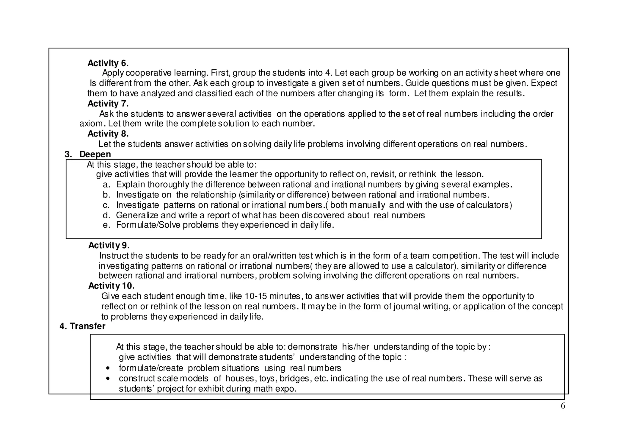 Activity 6.
           Apply cooperative learning. First, group the students into 4. Let each group be working on an activity sheet where one
       Is different from the other. Ask each group to investigate a given set of numbers. Guide questions must be given. Expect
      them to have analyzed and classified each of the numbers after changing its form. Let them explain the results.
      Activity 7.
          Ask the students to answer several activities on the operations applied to the set of real numbers including the order
    axiom. Let them write the complete solution to each number.
      Activity 8.
          Let the students answer activities on solving daily life problems involving different operations on real numbers.
 3. Deepen
      At this stage, the teacher should be able to:
         give acti vities that will provide the learner the opportunity to reflect on, revisit, or rethink the lesson.
           a. Explain thoroughly the difference between rational and irrational numbers by giving several examples.
           b. Investigate on the relationship (similarity or difference) between rational and irrational numbers.
           c. Investigate patterns on rational or irrational numbers.( both manually and with the use of calculators)
           d. Generalize and write a report of what has been discovered about real numbers
           e. Formulate/Solve problems they experienced in daily life.

       Activity 9.
         Instruct the students to be ready for an oral/written test which is in the form of a team competition. The test will include
         in vestigating patterns on rational or irrational numbers( they are allowed to use a calculator), similarity or difference
         between rational and irrational numbers, problem solving involving the different operations on real numbers.
       Activity 10.
          Gi ve each student enough time, like 10-15 minutes, to answer activities that will provide them the opportunity to
          reflect on or rethink of the lesson on real numbers. It may be in the form of journal writing, or application of the concept
          to problems they experienced in daily life.
4. Transfer

              At this stage, the teacher should be able to: demonstrate his/her understanding of the topic by :
               give activities that will demonstrate students’ understanding of the topic :
            • formulate/create problem situations using real numbers
            • construct scale models of houses, toys, bridges, etc. indicating the use of real numbers. These will serve as
               students’ project for exhibit during math expo.
                                                                                                                                     6
 