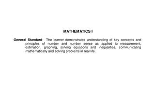 MATHEMATICS I

General Standard: The learner demonstrates understanding of key concepts and
      principles of number and number sense as applied to measurement,
      estimation, graphing, solving equations and inequalities, communicating
      mathematically and solving problems in real life.
 