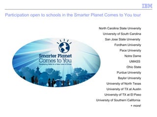 Participation open to schools in the Smarter Planet Comes to You tour North Carolina State University University of South Carolina San Jose State University  Fordham University Pace University Notre Dame UMASS  Ohio State Purdue University Baylor University University of North Texas University of TX at Austin University of TX at El Paso University of Southern California  + more! 