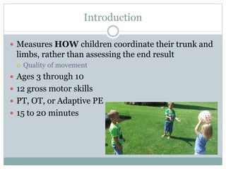 Introduction
 Measures HOW children coordinate their trunk and
limbs, rather than assessing the end result
 Quality of movement
 Ages 3 through 10
 12 gross motor skills
 PT, OT, or Adaptive PE
 15 to 20 minutes
 