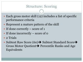 Structure: Scoring
 Each gross motor skill (12) includes a list of specific
performance criteria
 Represent a mature pattern of the skill
 If done correctly – score of 1
 If done incorrectly – score of 0
 2 Trials
 Subtest Raw Score (60) Subtest Standard Score
Gross Motor Quotient Percentile Ranks and Age
Equivalents
 