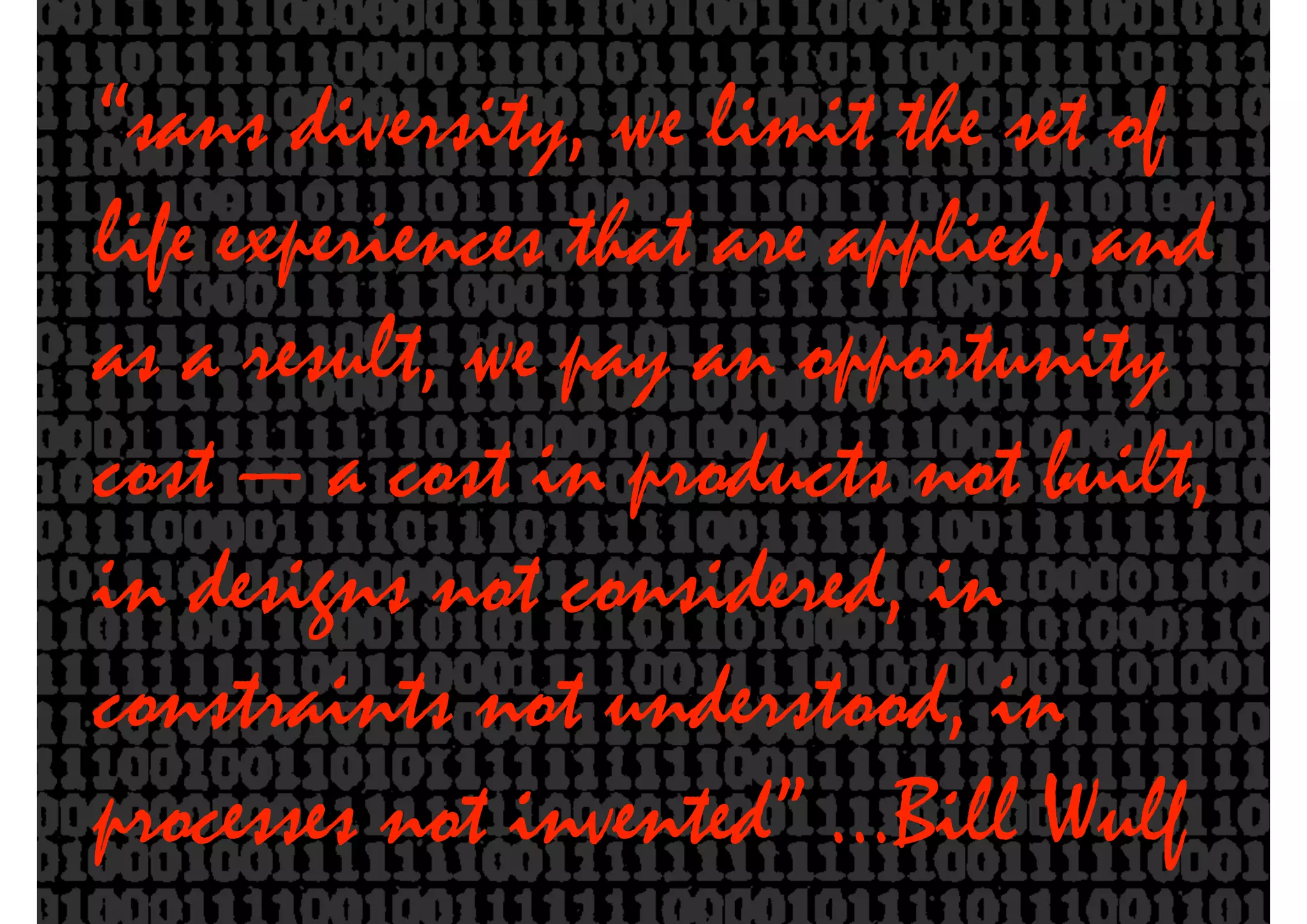 “sans diversity, we limit the set of
life experiences that are applied, and
as a result, we pay an opportunity
cost — a cost in products not built,
in designs not considered, in
constraints not understood, in
processes not invented” …Bill Wulf
 