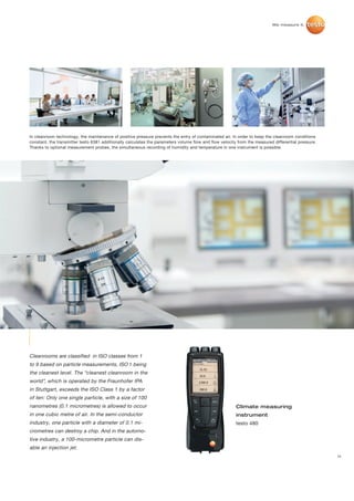 In cleanroom technology, the maintenance of positive pressure prevents the entry of contaminated air. In order to keep the cleanroom conditions
constant, the transmitter testo 6381 additionally calculates the parameters volume flow and flow velocity from the measured differential pressure.
Thanks to optional measurement probes, the simultaneous recording of humidity and temperature in one instrument is possible.




Cleanrooms are classified in ISO classes from 1
to 9 based on particle measurements, ISO 1 being
the cleanest level. The “cleanest cleanroom in the
world”, which is operated by the Fraunhofer IPA
in Stuttgart, exceeds the ISO Class 1 by a factor
of ten: Only one single particle, with a size of 100
nanometres (0.1 micrometres) is allowed to occur                                                         Climate measuring
in one cubic metre of air. In the semi-conductor                                                         instrument
industry, one particle with a diameter of 0.1 mi-                                                        testo 480
crometres can destroy a chip. And in the automo-
tive industry, a 100-micrometre particle can dis-
able an injection jet.
                                                                                                                                                     11
 