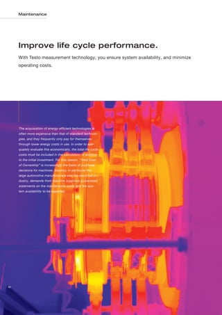 Maintenance




     Improve life cycle performance.
     With Testo measurement technology, you ensure system availability, and minimize
     operating costs.




     The acquisistion of energy-efficient technologies is
     often more expensive than that of standard technolo-
     gies, and they frequently only pay for themselves
     through lower energy costs in use. In order to ade-
     quately evaluate this economically, the total life cycle
     costs must be included in the calculation, in addition
     to the initial investment. For this reason, “Total Cost
     of Ownership” is increasingly the basis of purchase
     decisions for machines. Industry, in particular the
     large automotive manufacturers and the electrical in-
     dustry, demands from machine suppliers guaranteed
     statements on the maintenance costs and the sys-
     tem availablility to be expected.




12
 