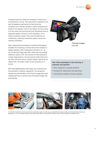Complex production plants are necessary to keep indus-
trial production running. Their acquisition is expensive, how-
ever the operative costs amount to many times the
investment sum. Savings represent a great competitive po-
tential for the operator, and for this reason, the focus today
is on the costs over the entire life cycle. Downtimes have an
especially negative influence on this calculation, not to
mention production losses. This is why the electrical, air
conditioning, media and mechanical supply must be pre-
ventively maintained.
                                                                                                                    Thermal imager
Testo measurement technology for industrial thermography                                                            testo 885
simplifies the monitoring of critical areas which threaten to
disable operation. With a temperature resolution of < 30
mK, the thermal imager testo 885 makes even the smallest
difference visible, its 30° lens records the heat distribution
in large image sections. You thus prevent malfunctions and
fire risks, and never have to wonder whether, behind the de-
ceptive calm, the system might not just be going out of                         Your Testo advantages in the servicing of
control.                                                                        machines and systems:

                                                                                • Early recognition of possible problems
With Testo SiteRecognition technology, you moreover save
time and effort in periodic inspections. The recognition,                       • Avoidance of malfunctions and downtimes
storage and administration of the thermal images after each                     • Cost efficiency thanks to smooth operation
measurement tour is carried out by the thermal imager fully
automatically.




For the daily inspection and servicing of your production plants, we offer you a comprehensive range of measuring instruments for almost any
application – e. g. the climate measuring instrument testo 480 for all measurement tasks in the air conditioning and ventilation field.




                                                                                                                                               13
 