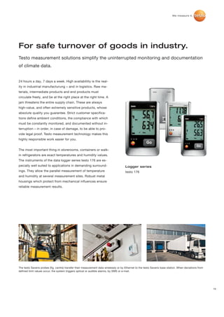 For safe turnover of goods in industry.
Testo measurement solutions simplify the uninterrupted monitoring and documentation
of climate data.


24 hours a day, 7 days a week. High availablility is the real-
ity in industrial manufacturung – and in logistics. Raw ma-
terials, intermediate products and end products must
circulate freely, and be at the right place at the right time. A
jam threatens the entire supply chain. These are always
high-value, and often extremely sensitive products, whose
absolute quality you guarantee. Strict customer specifica-
tions define ambient conditions, the compliance with which
must be constantly monitored, and documented without in-
terruption – in order, in case of damage, to be able to pro-
vide legal proof. Testo measurement technology makes this
highly responsible work easier for you.


The most important thing in storerooms, containers or walk-
in refrigerators are exact temperatures and humidity values.
The instruments of the data logger series testo 176 are es-
pecially well suited to applications in demanding surround-                            Logger series
ings. They allow the parallel measurement of temperature                               testo 176
and humidity at several measurement sites. Robust metal
housings which protect from mechanical influences ensure
reliable measurement results.




The testo Saveris probes (fig. centre) transfer their measurement data wirelessly or by Ethernet to the testo Saveris base station. When deviations from
defined limit values occur, the system triggers optical or audible alarms, by SMS or e-mail.




                                                                                                                                                           15
 