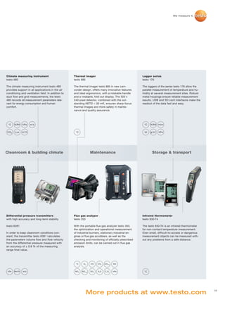 Climate measuring instrument                        Thermal imager                                     Logger series
testo 480                                           testo 885                                          testo 176

The climate measuring instrument testo 480          The thermal imager testo 885 in new cam-           The loggers of the series testo 176 allow the
provides support in all applications in the air     corder design, offers many innovative features     parallel measurement of temperature and hu-
conditioing and ventilation field. In addition to   and ideal ergonomics, with a rotatable handle      midity at several measurement sites. Robust
duct flow and grid measurements, the testo          and a rotatable, fold-out display. The 320 x       metal housings ensure reliable measurement
480 records all measurement parameters rele-        240-pixel detector, combined with the out-         results, USB and SD card interfaces make the
vant for energy consumption and human               standing NETD < 30 mK, ensures sharp-focus         readout of the data fast and easy.
comfort.                                            thermal images and more safety in mainte-
                                                    nance and quality assurance.




 °C    %RH     hPa      m/s                                                                             °C   %RH mbar


CO 2   Lux     m 3 /h                                °C                                                 td   g/m 3   hPa




Cleanroom & building climate                                           Maintenance                            Storage & transport




Differential pressure transmitters                  Flue gas analyzer                                  Infrared thermometer
with high accuracy and long-term stability          testo 350                                          testo 830-T4

testo 6381                                          With the portable flue gas analyzer testo 350,     The testo 830-T4 is an infrared thermometer
                                                    the optimization and operational measurement       for non-contact temperature measurement.
In order to keep cleanroom conditions con-          of industrial burners, stationary industrial en-   Even small, difficult-to-access or dangerous
stant, the transmitter testo 6381 calculates        gines or flue gas scrubbers, as well as the        measurement objects can be measured with-
the parameters volume flow and flow velocity        checking and monitoring of officially prescribed   out any problems from a safe distance.
from the differential pressure measured with        emission limits, can be carried out in flue gas
an accuracy of ± 0.8 % of the measuring             analysis.
range final value.




                                                     °C       O2       CO     CO 2   CO l o w   NO


 hPa   Nm3/h   m/s                                   NO 2   NO l o w   SO 2   H2S    CxHy       hPa     °C




                                                                   More products at www.testo.com                                                      17
 
