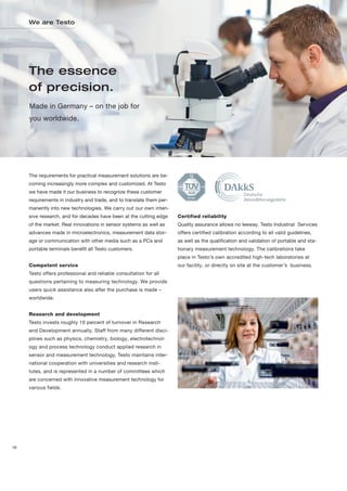 We are Testo




     The essence
     of precision.
     Made in Germany – on the job for
     you worldwide.




     The requirements for practical measurement solutions are be-
     coming increasingly more complex and customized. At Testo
     we have made it our business to recognize these customer
     requirements in industry and trade, and to translate them per-
     manently into new technologies. We carry out our own inten-
     sive research, and for decades have been at the cutting edge     Certified reliability
     of the market. Real innovations in sensor systems as well as     Quality assurance allows no leeway. Testo Industrial Services
     advances made in microelectronics, measurement data stor-        offers certified calibration according to all valid guidelines,
     age or communication with other media such as a PCs and          as well as the qualification and validation of portable and sta-
     portable terminals benefit all Testo customers.                  tionary measurement technology. The calibrations take
                                                                      place in Testo’s own accredited high-tech laboratories at
     Competent service                                                our facility, or directly on site at the customer’s business.
     Testo offers professional and reliable consultation for all
     questions pertaining to measuring technology. We provide
     users quick assistance also after the purchase is made –
     worldwide.


     Research and development
     Testo invests roughly 10 percent of turnover in Research
     and Development annually. Staff from many different disci-
     plines such as physics, chemistry, biology, electrotechnol-
     ogy and process technology conduct applied research in
     sensor and measurement technology. Testo maintains inter-
     national cooperation with universities and research insti-
     tutes, and is represented in a number of committees which
     are concerned with innovative measurement technology for
     various fields.




18
 