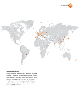 Worldwide presence
Climate protection, energy efficiency, legislation and guide-
lines play a global role, and Testo always provides you with
expert support. For us, what counts is being close to the
customer and supporting him on site. We achieve this
with 31 subsidiaries worldwide and over 80 distribution
partners. Testo is represented all over the world with
more than 2300 employees.




                                                                19
 