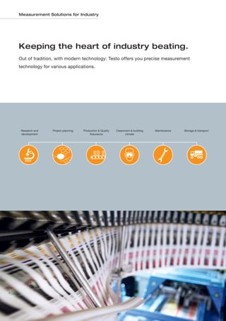 Measurement Solutions for Industry




    Keeping the heart of industry beating.
    Out of tradition, with modern technology: Testo offers you precise measurement
    technology for various applications.




     Research and   Project planning   Production & Quality   Cleanroom & building   Maintenance   Storage & transport
     development                           Assurance                 climate




2
 