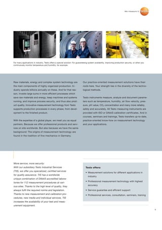 For many applications in industry, Testo offers a special solution: For guaranteeing system availability, improving production security, or when you
continuously monitor temperature and humidity, for example.




Raw materials, energy and complex system technology are                       Our practice-oriented measurement solutions have their
the main components of highly organized production. In-                       roots here. Your strength lies in the diversity of the techno-
dustry spends billions annually on these. And for that rea-                   logical methods.
son, invests large sums in more efficient processes which
save raw materials and energy, keep machines and systems                      Testo instruments measure, analyze and document parame-
running, and improve process security, and thus also prod-                    ters such as temperature, humidity, air flow velocity, pres-
uct quality. Innovative measurement technology from Testo                     sure, pH value, CO2 concentration and many more reliably,
supports production processes in every phase, from devel-                     safely and accurately. All Testo measuring instruments are
opment to the finished product.                                               provided with ISO or DAkkS calibration certificates. And in
                                                                              courses, seminars and trainings, Testo transfers up-to-date,
With the expertise of a global player, we meet you as equal                   practice-oriented know-how on measurement technology
partners. Because we offer professional products and serv-                    and your applications.
ices on site worldwide. But also because we have the same
background: The origins of measurement technology are
found in the tradition of fine mechanics in Germany.




More service, more security:
With our subsidiary Testo Industrial Services                                    Testo offers:
(TIS), we offer you specialized, certified services
                                                                                 • Measurement solutions for different applications in
for quality assurance. TIS has a worldwide
                                                                                    industry
unique combination of DAkkS-accredited labora-
                                                                                 • Professional measurement technology with highest
tories for 112 measurement procedures at vari-
                                                                                    accuracy
ous sites. Thanks to the high level of quality, they
always fulfil the required norms and legislation.                                • Service guarantee and efficient support
Thanks to new measurement and calibration pro-                                   • Professional services, consultation, seminars, training
cedures, new media and individual services, TIS
increases the availability of your test and meas-
urement equipment.
                                                                                                                                                       3
 