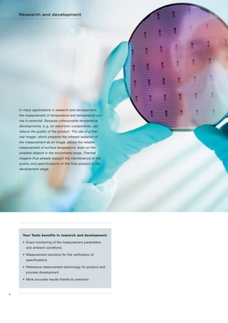 Research and development




    In many applications in research and development,
    the measurement of temperature and temperature cur-
    ves is essential. Because unfavourable temperature
    developments, e. g. on electronic components, can
    reduce the quality of the product. The use of a ther-
    mal imager, which presents the infrared radiation of
    the measurement as an image, allows the reliable
    measurement of surface temperature, even on the
    smallest objects in the micrometre range. Thermal
    imagers thus already support the maintenance of the
    quality and specifications of the final product at the
    development stage.




      Your Testo benefits in research and development:

      • Exact monitoring of the measurement parameters
        and ambient conditions

      • Measurement solutions for the verification of
        specifications

      • Reference measurement technology for product and
        process development

      • More accurate results thanks to precision



4
 