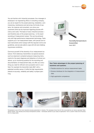 You are familiar with industrial processes. As a manager or
employee in an engineering office or consulting company,
you are an expert for the project planning, installation, com-
missioning, maintenance and servicing of all kinds of sys-
tems. As a planner and consultant, you show your
customers what can be improved regarding process effi-
ciency and costs. The basis of every industrial process –
and therefore also of the project planning – is the exact
recording of measurement values. This can be achieved
only with high-performance measurement technology. Testo
supports you in all measurement tasks, with precise and ro-                                                        Humidity/temperature
bust instruments which always fulfil the required norms and                                                        transmitter
guidelines, and are also able to cope with dirt and challeng-                                                      testo 6621
ing process conditions.


Convince yourself of the diversity of our measurement so-
lutions: From stationary transmitters via special solutions
such as cleanroom-compliant pressure measuring instru-
ments for the exact diagnosis and detection of critical con-
ditions, up to monitoring systems for the recording and
documentation of measurement data, we offer you every-
                                                                              Your Testo advantages in the project planning of
thing you need for efficient and successful work in your
                                                                              machines and systems:
field. For example the transmitter testo 6621 with a
                                                                              • Flexible solutions for various measurement tasks
patented humidity sensor: It fulfils the high requirements
placed on accuracy, reliability and safety in project plan-                   • Diverse interfaces for the integration of measurement
ning.                                                                            data

                                                                              • High application competence




Temperature is one of the most important process parameters in industry. The necessary know-how for this is provided by our sensor specialist Testo
Sensor GmbH. They develop and produce temperature probes – individually tailored to your areas of application: from a custom-made one-off produc-
tion to a large series.




                                                                                                                                                      7
 