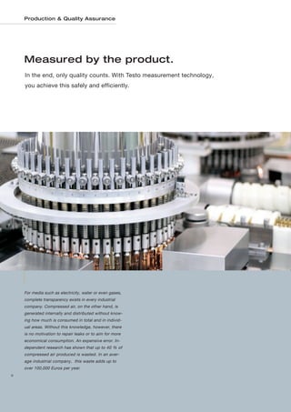 Production & Quality Assurance




    Measured by the product.
    In the end, only quality counts. With Testo measurement technology,
    you achieve this safely and efficiently.




    For media such as electricity, water or even gases,
    complete transparency exists in every industrial
    company. Compressed air, on the other hand, is
    generated internally and distributed without know-
    ing how much is consumed in total and in individ-
    ual areas. Without this knowledge, however, there
    is no motivation to repair leaks or to aim for more
    economical consumption. An expensive error. In-
    dependent research has shown that up to 40 % of
    compressed air produced is wasted. In an aver-
    age industrial company, this waste adds up to
    over 100,000 Euros per year.
8
 