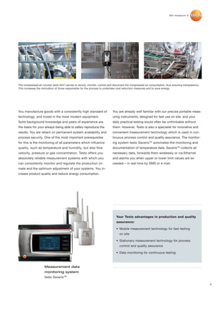 The compressed air counter testo 6441 serves to record, monitor, control and document the compressed air consumption, thus ensuring transparency.
This increases the motivation of those responsible for the process to undertake cost reduction measures and to save energy.




You manufacture goods with a consistently high standard of                 You are already well familiar with our precise portable meas-
technology, and invest in the most modern equipment.                       uring instruments, designed for fast use on site, and your
Solid background knowledge and years of experience are                     daily practical testing would often be unthinkable without
the basis for your always being able to safely reproduce the               them. However, Testo is also a specialist for innovative and
results. You are reliant on permanent system availability and              convenient measurement technology which is used in con-
process security. One of the most important prerequisites                  tinuous process control and quality assurance. The monitor-
for this is the monitoring of all parameters which influence               ing system testo Saveris TM automates the monitoring and
quality, such as temperature and humidity, but also flow                   documentation of temperature data. SaverisTM collects all
velocity, pressure or gas concentration. Testo offers you                  necessary data, forwards them wirelessly or via Ethernet
absolutely reliable measurement systems with which you                     and alarms you when upper or lower limit values are ex-
can consistently monitor and regulate the production cli-                  ceeded – in real time by SMS or e-mail.
mate and the optimum adjustment of your systems. You in-
crease product quality and reduce energy consumption.




                                                                              Your Testo advantages in production and quality
                                                                              assurance:

                                                                              • Mobile measurement technology for fast testing
                                                                                 on site

                                                                              • Stationary measurement technology for process
                                                                                 control and quality assurance

                                                                              • Data monitoring for continuous testing



                    Measurement data
                    monitoring system
                    testo SaverisTM

                                                                                                                                                    9
 