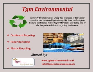 Tgm Environmental
The TGM Environmental Group has in excess of 100 years’
experience in the recycling industry. We have evolved from
being a traditional Waste Paper Merchant into being one of
the longest established recycling businesses.
 Cardboard Recycling
 Paper Recycling
 Plastic Recycling
Shared by:-
www.tgmenvironmental.co.uk
info@tgmenvironmental.co.uk
 