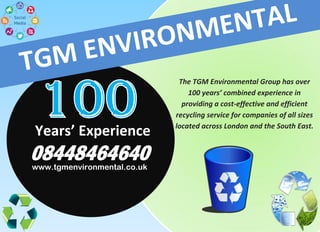 The TGM Environmental Group has over
100 years’ combined experience in
providing a cost-effective and efficient
recycling service for companies of all sizes
located across London and the South East.
Years’ Experience
www.tgmenvironmental.co.uk
08448464640
 