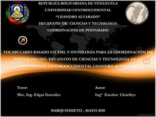 REPUBLICA BOLIVARIANA DE VENEZUELA UNIVERSIDAD CENTROCCIDENTAL “ LISANDRO ALVARADO” DECANATO  DE  CIENCIAS Y TECNOLOGIA COORDINACION DE POSTGRADO VOCABULARIO BASADO EN XML Y ONTOLOGÍA PARA LA COORDINACIÓN DE POSTGRADO DEL DECANATO DE CIENCIAS Y TECNOLOGÍA DE LA UNIVERSIDAD CENTROOCCIDENTAL LISANDRO ALVARADO. BARQUISIMETO , MAYO 2010 Autor: Ing°  Escobar  Clorelbys  Tutor: Msc. Ing. Edgar González 