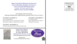 Wear Your Best Halloween Costume &                               NONPROFT ORG
                Join Us Monday, October 31 at 2 p.m.                              U.S. POSTAGE
                   for our annual Halloween party                                    PAID
                     Food, Prizes and Fun!                                        ST. LOUIS, MO
                    RSVP to Chris at 314.773.2800                                Permit No. 1829


                        UPCOMING OPEN HOUSES:
   Musical entertainment, refreshments, and tours from 1 p.m. to 3 p.m.!

SATURDAY, OCTOBER 15                                SATURDAY, DECEMBER 17
John Powel Walsh                                    Dr. Jeffrey Carter
Accompanist, St. Louis Women’s Choral               Chair, Department of Music
& Director of Music, Little Flower Parish           Webster University

SATURDAY, NOVEMBER 12
Fanfair Featuring Vincent & Kittie Golomoski


                         Tower Grove Manor
                         2710 S. Grand Blvd.
                         St. Louis, MO 63118
                   Independent Senior Living
                    www.towergrovemanor.org
                               Sponsored by
                     St. Andrew’s Resources for Seniors
 