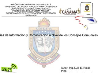 Autor: Ing. Luis E. Rojas Piña Tutor: Lcdo. Msc. Manuel Mujica La Apropiación y Uso de las Tecnologías de Información y Comunicación a Nivel de los Consejos Comunales, para disminuir la Exclusión Social REPÚBLICA BOLIVARIANA DE VENEZUELA MINISTERIO DEL PODER POPULAR PARA LA DEFENSA UNIVERSIDAD NACIONAL EXPERIMENTAL POLITÉCNICA DE LA FUERZA ARMADA COORDINACIÓN DE INVESTIGACIÓN Y POSTGRADO UNEFA - CIP 