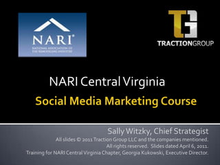 NARI Central Virginia Social Media Marketing Course Sally Witzky, Chief Strategist All slides © 2011 Traction Group LLC and the companies mentioned.  All rights reserved.  Slides dated April 6, 2011.  Training for NARI Central Virginia Chapter, Georgia Kukowski, Executive Director. 