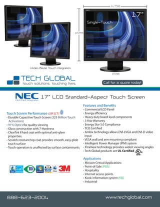 14.7”(W)


                                                                                                        17”
                                                                         Single-Touch

                                                              12.2”(H)




                  Under-Bezel Touch Integration
                                                                                           2.5”(D)


                                                                                    Call for a quote today!



      Certified Integrator
                             17” LCD Standard-Aspect Touch Screen
                                                                     Features and Benefits
                                                                     • Commercial LCD Panel
Touch Screen Performance (3M SCT)                                    • Energy efficiency
• Durable Capacitive Touch Screen (225 Million Touch                 • Heavy duty board level components
   Activations)                                                      • 3 Year Warranty
• 91% Optics for quality viewing                                     • Energy Star 5.0 Compliance
• Glass construction with 7-Hardness                                 • TCO Certified
• ClearTek II hard coat with optimal anti-glare                      • Ambix technology allows DVI-I,VGA and DVI-D video
  properties.                                                          input
• Scratch resistant top coat provides smooth, easy glide             • VESA wall and arm mounting compliant
  touch surface                                                      • Intelligent Power Manager (IPM) system
• Touch operation is unaffected by surface contaminants              • XtraView technology provides widest viewing angles
                                                                     • Tech Global products are UL Certified

                                                                     Applications
                                                                     • Mission Critical Applications
                                                                     • Point-of-Sale (POS)
                                       Certified Integrator
                                                                     • Hospitality
                                                                     • Internet access points
                                                                     • Kiosk information system (KIS)
                                                                     • Industrial




888-623-2004                                                                          www.techglobal.com
 