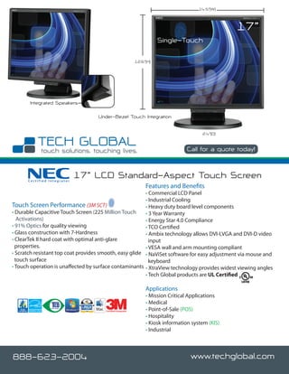 14.5”(W)



                                                                                                      17”
                                                                         Single-Touch

                                                              12.6”(H)




       Integrated Speakers

                                    Under-Bezel Touch Integration

                                                                                           2.4”(D)


                                                                                    Call for a quote today!



      Certified Integrator
                             17” LCD Standard-Aspect Touch Screen
                                                                   Features and Benefits
                                                         • Commercial LCD Panel
                                                         • Industrial Cooling
Touch Screen Performance (3M SCT)                        • Heavy duty board level components
• Durable Capacitive Touch Screen (225 Million Touch     • 3 Year Warranty
   Activations)                                          • Energy Star 4.0 Compliance
• 91% Optics for quality viewing                         • TCO Certified
• Glass construction with 7-Hardness                     • Ambix technology allows DVI-I,VGA and DVI-D video
• ClearTek II hard coat with optimal anti-glare            input
  properties.                                            • VESA wall and arm mounting compliant
• Scratch resistant top coat provides smooth, easy glide • NaViSet software for easy adjustment via mouse and
  touch surface                                            keyboard
• Touch operation is unaffected by surface contaminants • XtraView technology provides widest viewing angles
                                                         • Tech Global products are UL Certified

                                                                   Applications
                                                                   • Mission Critical Applications
                                                                   • Medical
                                       Certified Integrator        • Point-of-Sale (POS)
                                                                   • Hospitality
                                                                   • Kiosk information system (KIS)
                                                                   • Industrial



888-623-2004                                                                          www.techglobal.com
 