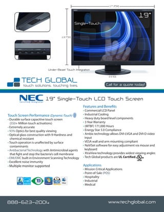 17.3”(W)



                                                                                              19”
                                                   Single-Touch

                                        13.7”(H)




                               Under-Bezel Touch Integration

                                                                           2.5”(D)


                                                                         Call for a quote today!



        Certified Integrator
                               19” Single-Touch LCD Touch Screen
                                                       Features and Benefits
                                                       • Commercial LCD Panel
Touch Screen Performance (Dynamic-Touch)               • Industrial Cooling
• Durable surface capacitive touch screen              • Heavy duty board level components
  (350+ Million touch activations)                     • 3 Year Warranty
• Extremely accurate                                   • (MTBF) 171,000 Hours
• 93% Optics for best quality viewing                  • Energy Star 5.0 Compliance
• Optical glass construction with 9-Hardness and       • Ambix technology allows DVI-I,VGA and DVI-D video
  chemical resistant                                     input
• Touch operation is unaffected by surface             • VESA wall and arm mounting compliant
  contaminants                                         • NaViSet software for easy adjustment via mouse and
• Antibacterial Technology with Antimicrobial agents     keyboard
  that fight and stop the bacteria’s cell membrane     • XtraView technology provides widest viewing angles
• EMI/EMC built-in Environment Scanning Technology     • Tech Global products are UL Certified
• Excellent noise immunity
• Multiple monitor supported                           Applications
                                                       • Mission Critical Applications
                                                       • Point-of-Sale (POS)
                                                       • Hospitality
                                                       • Industrial
                                                       • Medical




888-623-2004                                                              www.techglobal.com
 