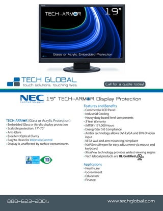 TECH-ARMOR                         19”


                                   Glass or Acrylic Embedded Protection




                                                                    Call for a quote today!



          Certified Integrator
                                 19” TECH-ARMOR Display Protection
                                                     Features and Benefits
                                                     • Commercial LCD Panel
                                                     • Industrial Cooling
                                                     • Heavy duty board level components
TECH-ARMOR (Glass or Acrylic Protection)             • 3 Year Warranty
• Embedded Glass or Acrylic display protection       • (MTBF) 171,000 Hours
• Scalable protection: 17”-70”                       • Energy Star 5.0 Compliance
• Anti-Glare                                         • Ambix technology allows DVI-I,VGA and DVI-D video
• Excellent Optical Clarity                            input
• Easy to clean for Infection Control                • VESA wall and arm mounting compliant
• Display is unaffected by surface contaminants      • NaViSet software for easy adjustment via mouse and
                                                       keyboard
                                                     • XtraView technology provides widest viewing angles
                                                     • Tech Global products are UL Certified

                                                     Applications
                                                     • Healthcare
                                                     • Government
                                                     • Education
                                                     • Finance




888-623-2004                                                          www.techglobal.com
 