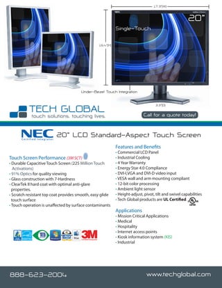 17.3”(W)


                                                                                                                    20”
                                                                         Single-Touch

                                                              16.4”(H)




                                       Under-Bezel Touch Integration

                                                                                                 3.3”(D)

                                                                                                      888-623-2004
                                                                                         Call for a quote today!



      Certified Integrator
                             20” LCD Standard-Aspect Touch Screen
                                                                         Features and Benefits
                                                                         • Commercial LCD Panel
Touch Screen Performance (3M SCT)                                        • Industrial Cooling
• Durable Capacitive Touch Screen (225 Million Touch                     • 4 Year Warranty
   Activations)                                                          • Energy Star 4.0 Compliance
• 91% Optics for quality viewing                                         • DVI-I,VGA and DVI-D video input
• Glass construction with 7-Hardness                                     • VESA wall and arm mounting compliant
• ClearTek II hard coat with optimal anti-glare                          • 12-bit color processing
  properties.                                                            • Ambient light sensor
• Scratch resistant top coat provides smooth, easy glide                 • Height-adjust, pivot, tilt and swivel capabilities
  touch surface                                                          • Tech Global products are UL Certified
• Touch operation is unaffected by surface contaminants
                                                                         Applications
                                                                         • Mission Critical Applications
                                                                         • Medical
                                                                         • Hospitality
                                                                         • Internet access points
                                       Certified Integrator
                                                                         • Kiosk information system (KIS)
                                                                         • Industrial




888-623-2004                                                                               www.techglobal.com
 