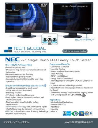22”                                           Under-Bezel Integration
 Single-Touch




                                                                                                                 33o
                                                                Clear View



                                                                                                        TECH-PRIVACY
                                                33º                                   33º
                                                 Blocked View                Blocked View




                                                                                             Call for a quote today!



Certified Integrator
                       22” Single-Touch LCD Privacy Touch Screen
TECH-PRIVACY (Privacy Filter)                                        Features and Benefits
• Embedded privacy filter                                            • Commercial LCD Panel
• Designed to help prevent inadvertent disclosures of                • Industrial Cooling
  information                                                        • Heavy duty board level components
• Provides maximum user flexibility                                  • 3 Year Warranty
• Reduces screen glare up to 98%                                     • (MTBF) 184,000 Hours
• Integrated under the OEM bezel for worry free                      • Energy Star 5.0 Compliance
  operation.                                                         • Ambix technology allows DVI-I,VGA and DVI-D video
                                                                       input
Touch Screen Performance (Dynamic-Touch)                             • VESA wall and arm mounting compliant
• Durable surface capacitive touch screen                            • NaViSet software for easy adjustment via mouse and
  (350+ Million touch activations)                                     keyboard
• Extremely accurate                                                 • XtraView technology provides widest viewing angles
• 93% Optics for best quality viewing                                • Tech Global products are UL Certified
• Optical glass construction with 9-Hardness and
  chemical resistant                                                 Applications
• Touch operation is unaffected by surface                           • Mission Critical Applications
  contaminants                                                       • Point-of-Sale (POS)
• Antibacterial Technology with Antimicrobial agents                 • Hospitality
  that fight and stop the bacteria’s cell membrane                   • Industrial
• EMI/EMC built-in Environment Scanning Technology                   • Medical
• Excellent noise immunity



888-623-2004                                                                                  www.techglobal.com
 