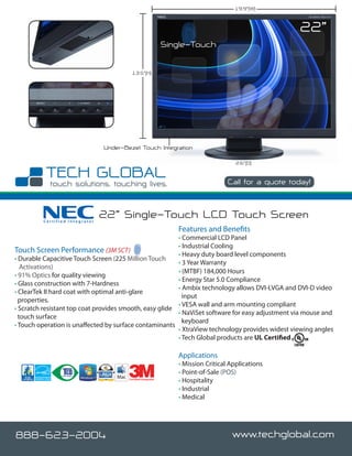 19.9”(W)


                                                                                                        22”
                                                               Single-Touch

                                          13.5”(H)




                                Under-Bezel Touch Integration

                                                                                       2.6”(D)


                                                                                    Call for a quote today!



         Certified Integrator
                                22” Single-Touch LCD Touch Screen
                                                                  Features and Benefits
                                                         • Commercial LCD Panel
                                                         • Industrial Cooling
Touch Screen Performance (3M SCT)                        • Heavy duty board level components
• Durable Capacitive Touch Screen (225 Million Touch
                                                         • 3 Year Warranty
   Activations)
                                                         • (MTBF) 184,000 Hours
• 91% Optics for quality viewing
                                                         • Energy Star 5.0 Compliance
• Glass construction with 7-Hardness
                                                         • Ambix technology allows DVI-I,VGA and DVI-D video
• ClearTek II hard coat with optimal anti-glare
                                                           input
  properties.
                                                         • VESA wall and arm mounting compliant
• Scratch resistant top coat provides smooth, easy glide
                                                         • NaViSet software for easy adjustment via mouse and
  touch surface
                                                           keyboard
• Touch operation is unaffected by surface contaminants
                                                         • XtraView technology provides widest viewing angles
                                                         • Tech Global products are UL Certified

                                                                  Applications
                                                                  • Mission Critical Applications
                                                                  • Point-of-Sale (POS)
                                        Certified Integrator
                                                                  • Hospitality
                                                                  • Industrial
                                                                  • Medical




888-623-2004                                                                         www.techglobal.com
 