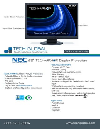 TECH-ARMOR                                 22”
  Under-Bezel Protection



                                                                                        Anti-Glare
Water-Clear Transparency

                                      Glass or Acrylic Embedded Protection




                                                                          Call for a quote today!



           Certified Integrator
                                  22” TECH-ARMOR Display Protection
                                                      Features and Benefits
                                                      • Commercial LCD Panel
                                                      • Industrial Cooling
                                                      • Heavy duty board level components
 TECH-ARMOR (Glass or Acrylic Protection)             • 3 Year Warranty
 • Embedded Glass or Acrylic display protection       • (MTBF) 184,000 Hours
 • Scalable protection: 17”-70”                       • Energy Star 5.0 Compliance
 • Anti-Glare                                         • Ambix technology allows DVI-I,VGA and DVI-D video
 • Excellent Optical Clarity                            input
 • Easy to clean for Infection Control                • VESA wall and arm mounting compliant
 • Display is unaffected by surface contaminants      • NaViSet software for easy adjustment via mouse and
                                                        keyboard
                                                      • XtraView technology provides widest viewing angles
                                                      • Tech Global products are UL Certified

                                                      Applications
                                                      • Public Displays
                                                      • Medical
                                                      • Exhibition
                                                      • Hospitality




  888-623-2004                                                             www.techglobal.com
 
